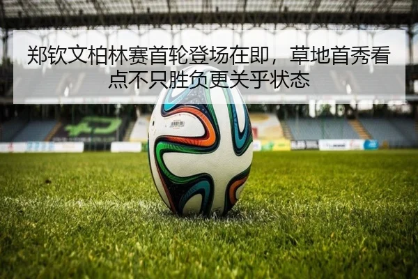 郑钦文柏林赛首轮登场在即，草地首秀看点不只胜负更关乎状态